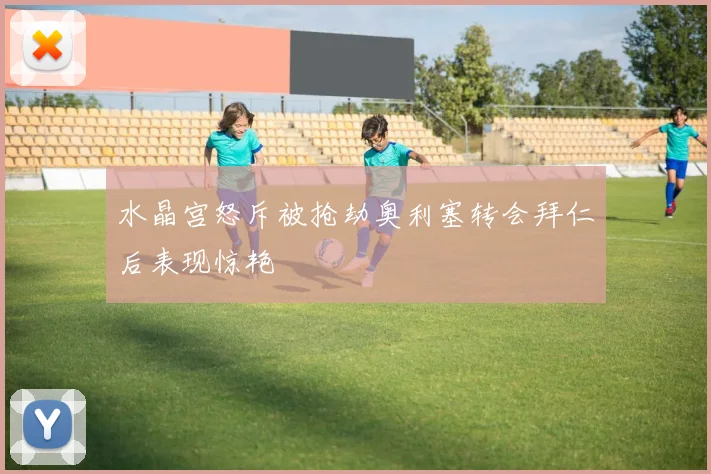 水晶宫怒斥被抢劫奥利塞转会拜仁后表现惊艳