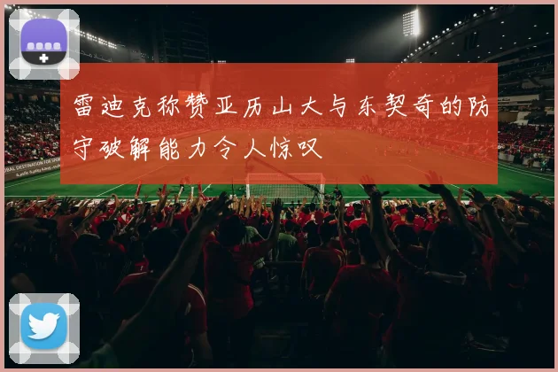雷迪克称赞亚历山大与东契奇的防守破解能力令人惊叹