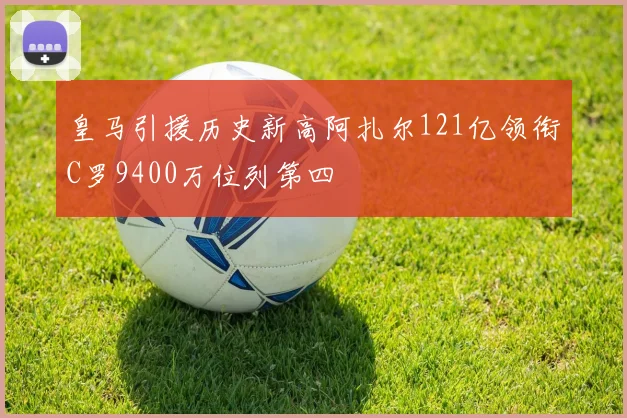 皇马引援历史新高阿扎尔121亿领衔C罗9400万位列第四