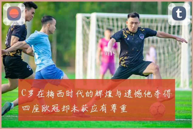 C罗在梅西时代的辉煌与遗憾他夺得四座欧冠却未获应有尊重