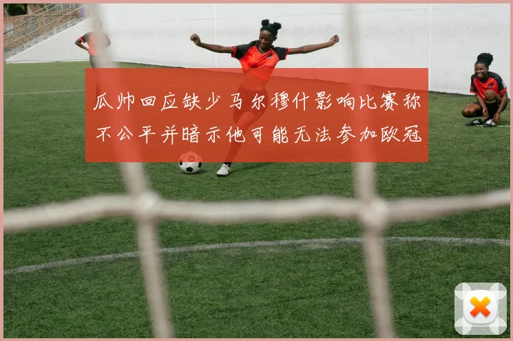 瓜帅回应缺少马尔穆什影响比赛称不公平并暗示他可能无法参加欧冠