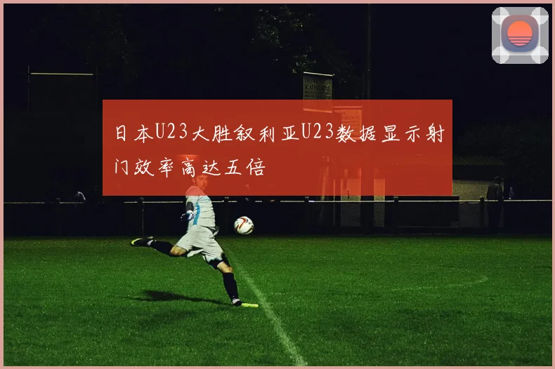 日本U23大胜叙利亚U23数据显示射门效率高达五倍