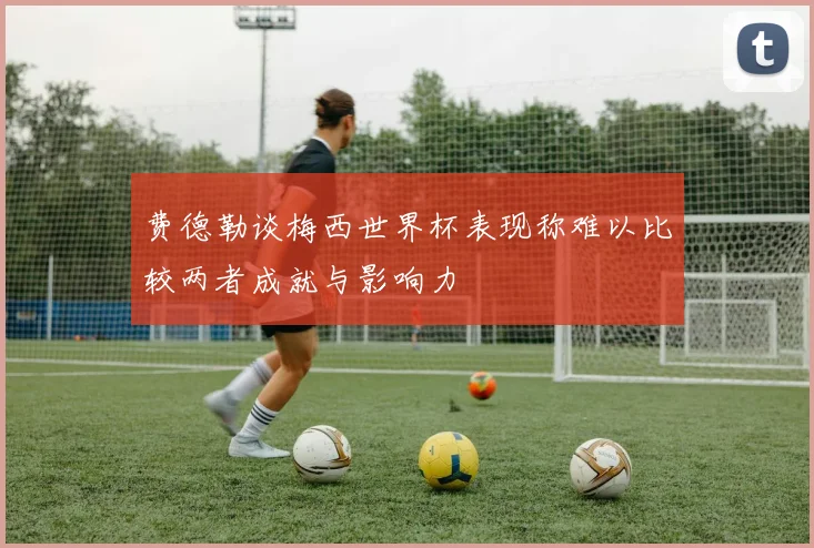 费德勒谈梅西世界杯表现称难以比较两者成就与影响力