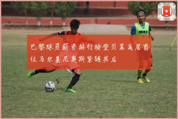 巴黎球员薪资排行榜登贝莱高居首位马尔基尼奥斯紧随其后