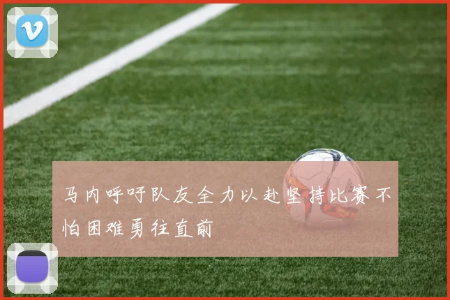 马内呼吁队友全力以赴坚持比赛不怕困难勇往直前