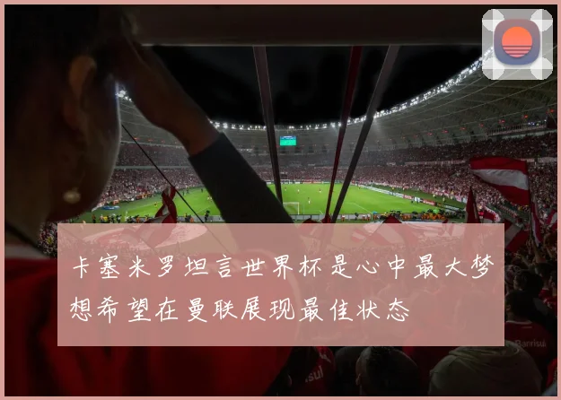 卡塞米罗坦言世界杯是心中最大梦想希望在曼联展现最佳状态