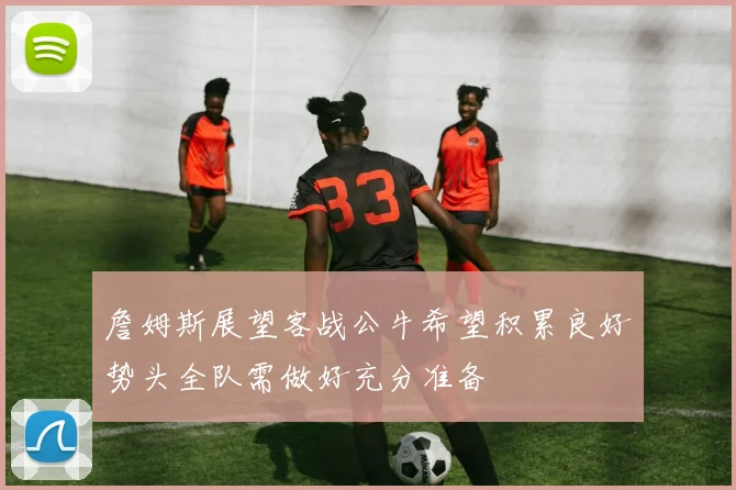 詹姆斯展望客战公牛希望积累良好势头全队需做好充分准备