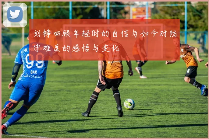 刘铮回顾年轻时的自信与如今对防守难度的感悟与变化