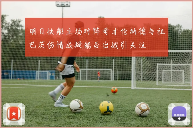 明日快船主场对阵奇才伦纳德与祖巴茨伤情成疑能否出战引关注