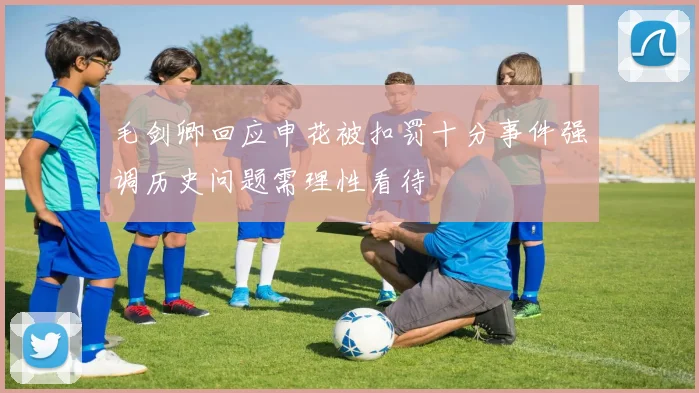 毛剑卿回应申花被扣罚十分事件强调历史问题需理性看待